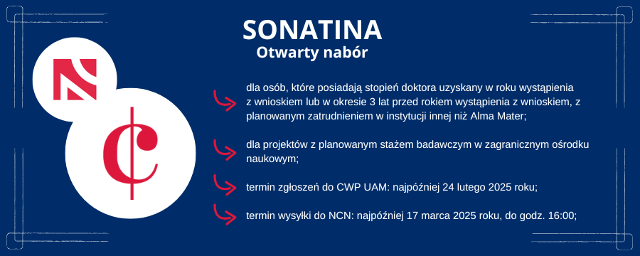 Sonatina - otwarty nabór dla osób, które posiadają stopień doktora uzyskany w roku wystąpienia z wnioskiem lub w okresie 3 lat przed rokiem wystąpienia z wnioskiem, z planowanym zatrudnieniem w instytucji innej niż Alma Mater; dla projektów z planowanym stażem badawczym w zagranicznym ośrodku naukowym; termin zgłoszeń do CWP UAM: najpóźniej 24 lutego 2025 roku; termin wysyłki do NCN: najpóźniej 17 marca 2025 roku, do godz. 16:00; Po lewej stronie logo konkursu NCN